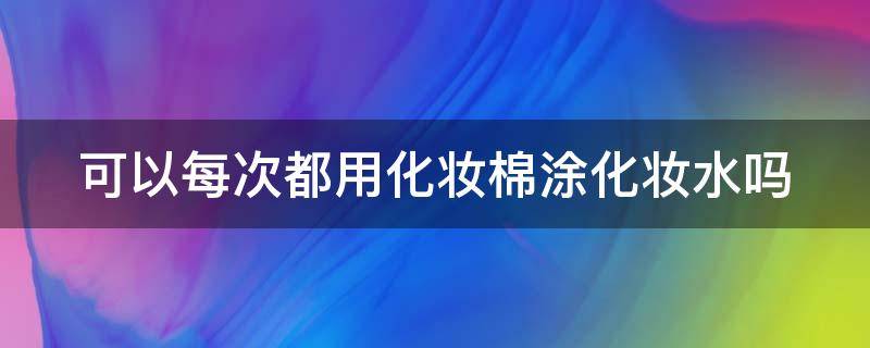 可以每次都用化妆棉涂化妆水吗 该不该用化妆棉擦水?