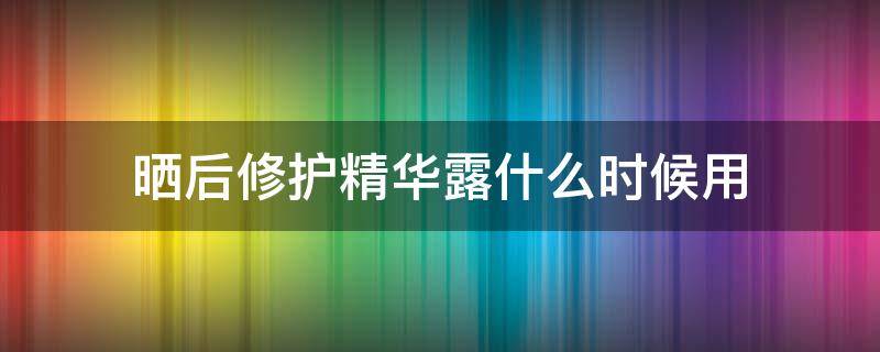 晒后修护精华露什么时候用（晒后修复精华）