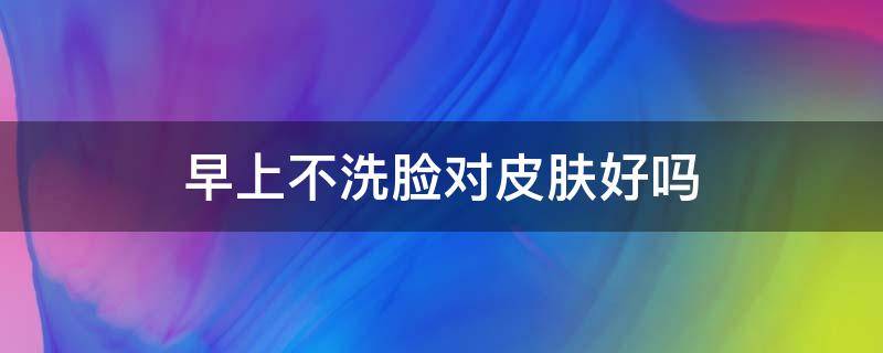 早上不洗脸对皮肤好吗（为什么几天不洗脸皮肤变好了）