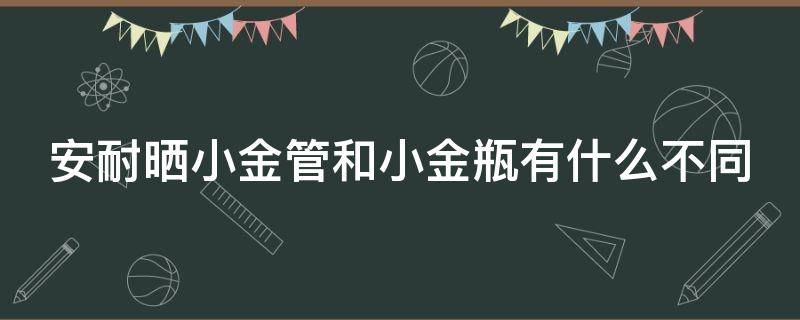 安耐晒小金管和小金瓶有什么不同（安耐晒小金管和小金瓶有什么不同之处）