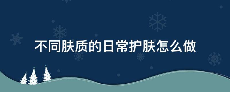 不同肤质的日常护肤怎么做 不同肤质的护肤方法