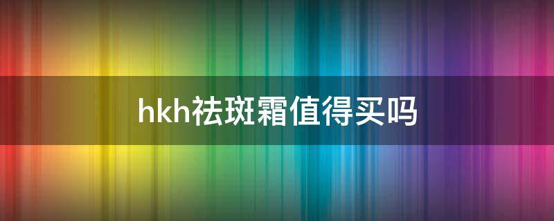 hkh祛斑霜值得买吗（hkh祛斑霜有用吗）