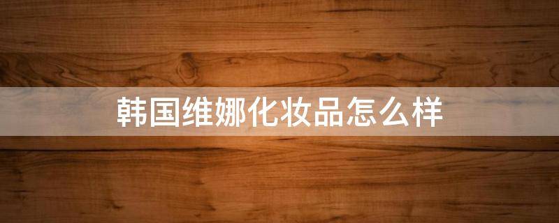 韩国维娜化妆品怎么样 韩国维娜化妆品怎么样啊