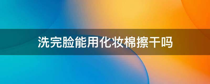 洗完脸能用化妆棉擦干吗（洗完脸能用化妆棉擦干吗）