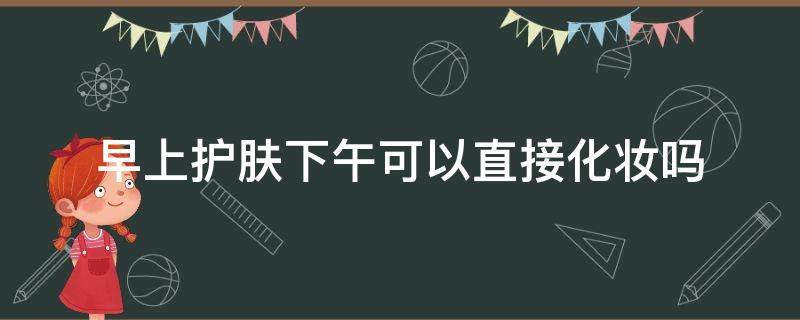 早上护肤下午可以直接化妆吗 早上护肤过后下午化妆需要什么步骤