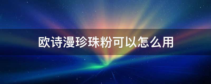 欧诗漫珍珠粉可以怎么用 欧诗漫珍珠粉怎么用可以祛斑