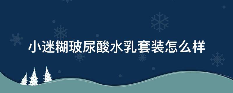 小迷糊玻尿酸水乳套装怎么样（小迷糊玻尿酸护肤套装怎么样）