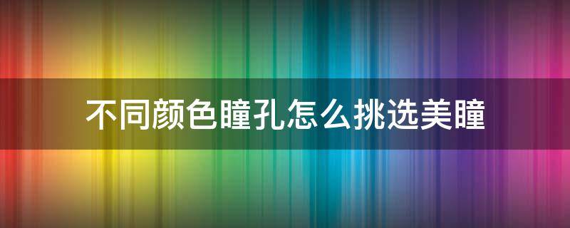 不同颜色瞳孔怎么挑选美瞳 不同颜色的瞳孔