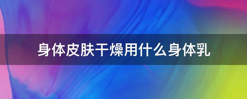 身体皮肤干燥用什么身体乳 身体皮肤干燥用什么身体乳比较好