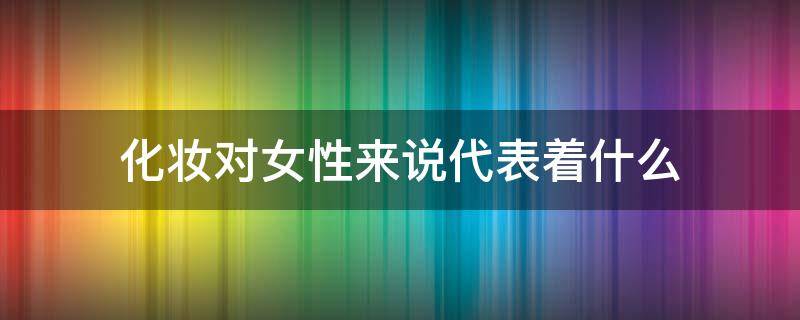 化妆对女性来说代表着什么 化妆对女性来说代表着什么意思