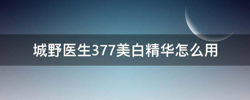 城野医生377美白精华怎么用（城野医生377美白淡斑精华如何使用）