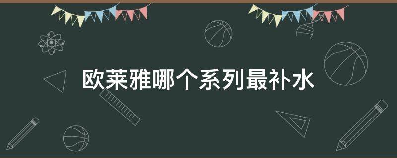 欧莱雅哪个系列最补水（欧莱雅哪个系列补水好）