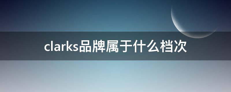 clarks品牌属于什么档次（clarks是哪个公司的）