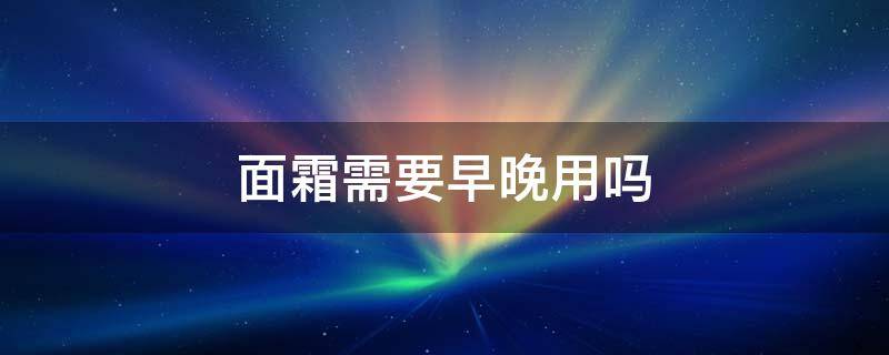 面霜需要早晚用吗 面霜早晚都用还是光晚上用