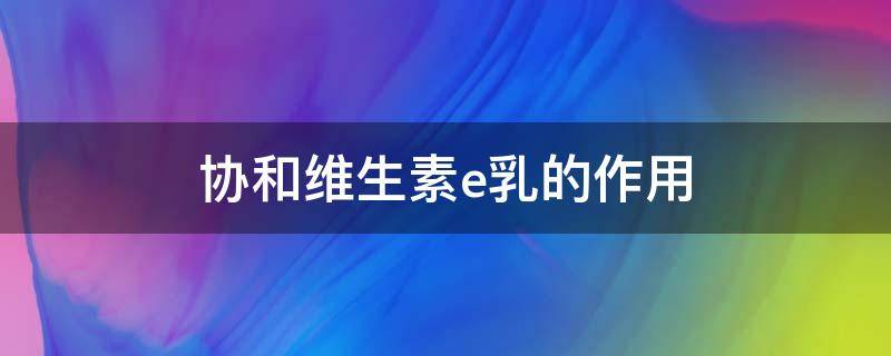 协和维生素e乳的作用 协和维生素e乳的作用和功效和正确用法