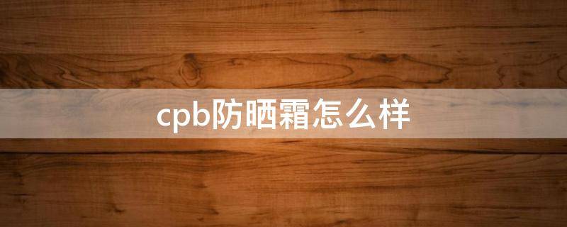 cpb防晒霜怎么样（cpb防晒霜和兰蔻防晒霜哪个好用）