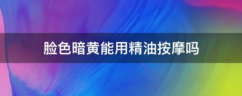 脸色暗黄能用精油按摩吗 面部暗黄用什么精油