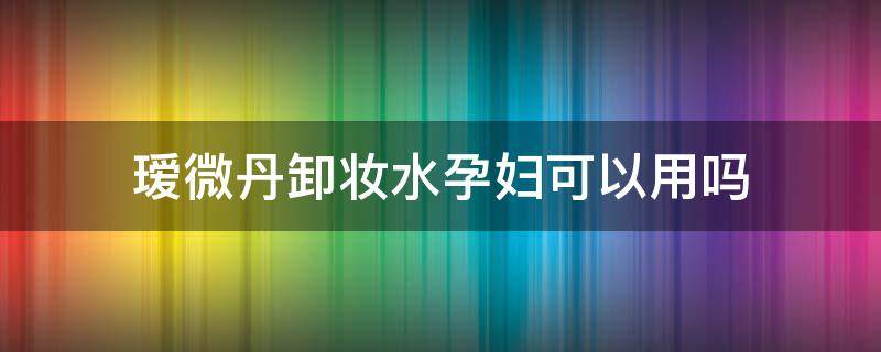 瑷微丹卸妆水孕妇可以用吗 瑷微丹卸妆水孕妇可以用吗女性