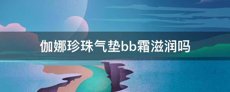 伽娜珍珠气垫bb霜滋润吗 迦娜气垫