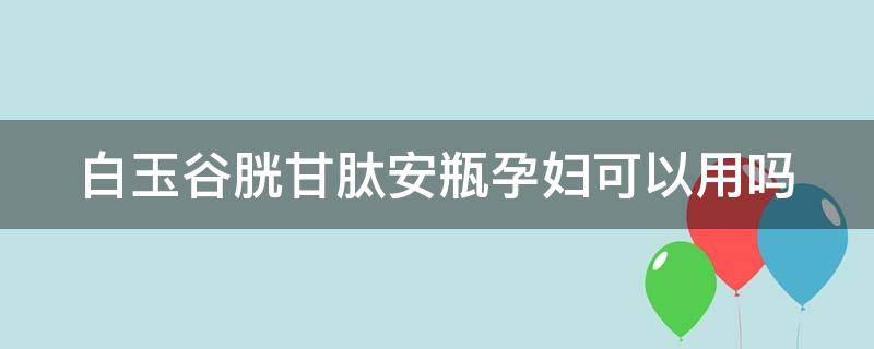 白玉谷胱甘肽安瓶孕妇可以用吗（谷胱甘肽孕妇能打点滴吗）