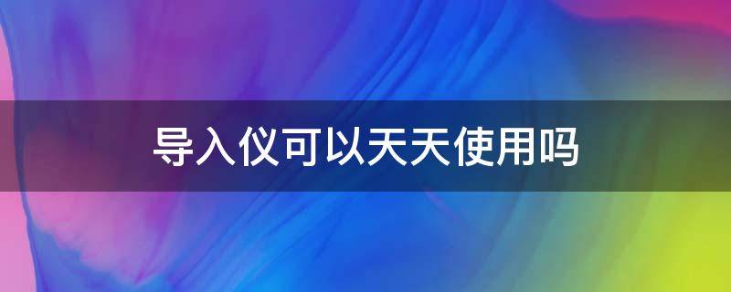 导入仪可以天天使用吗（导入仪可以经常用吗）