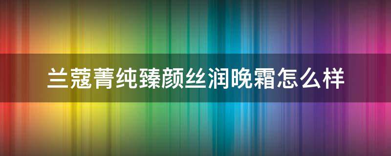 兰蔻菁纯臻颜丝润晚霜怎么样 兰蔻菁纯臻颜丝润晚霜怎么样用