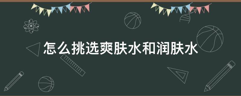 怎么挑选爽肤水和润肤水（怎么挑选爽肤水和润肤水哪个好）