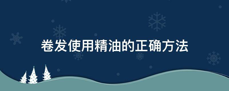 卷发使用精油的正确方法（卷发使用精油的正确方法是）