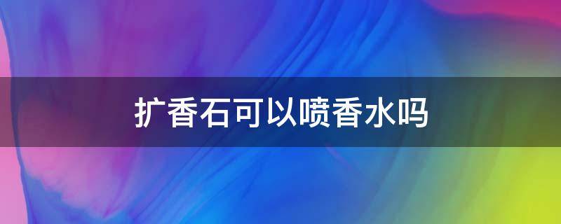 扩香石可以喷香水吗 扩香石可以水洗吗