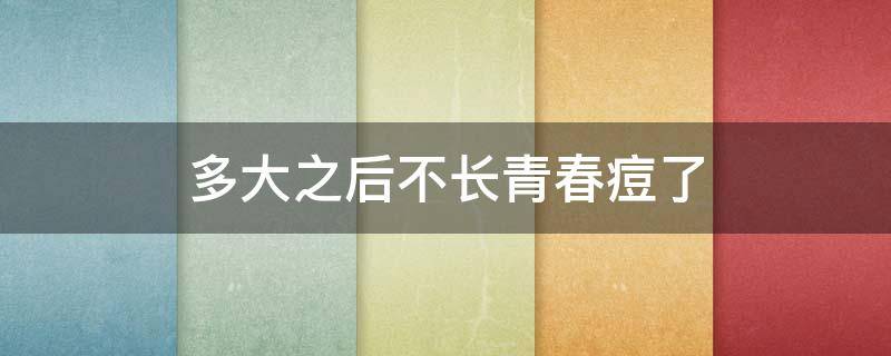 多大之后不长青春痘了（一般多少岁以后不会长青春痘）