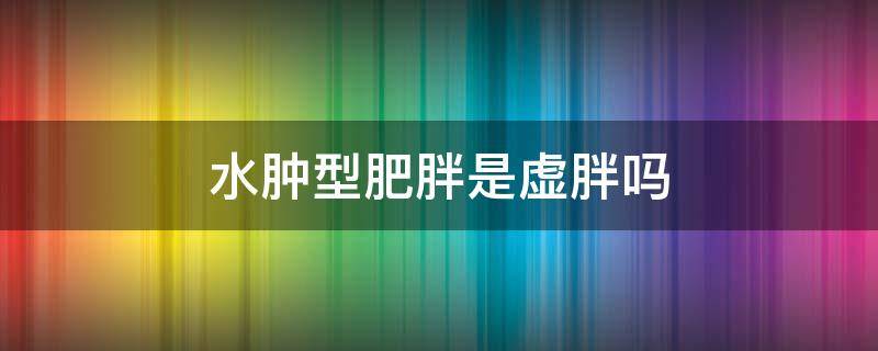 水肿型肥胖是虚胖吗 水肿型肥胖是什么样子