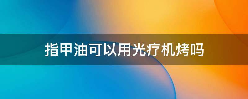 指甲油可以用光疗机烤吗 指甲油可以用烤灯照吗