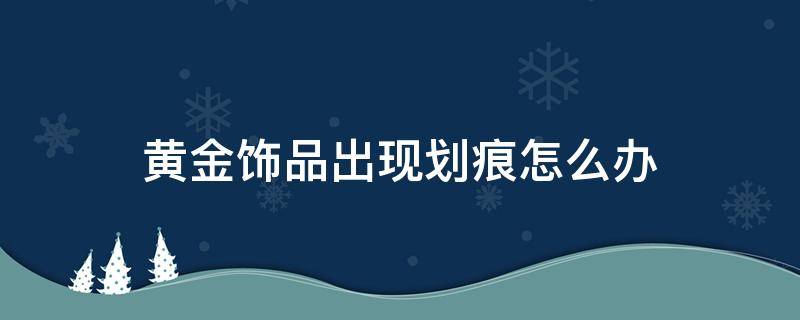 黄金饰品出现划痕怎么办 黄金出现划痕怎么处理