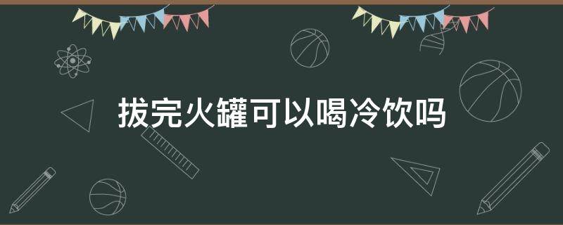 拔完火罐可以喝冷饮吗（拔完火罐可以喝冷饮吗女性）