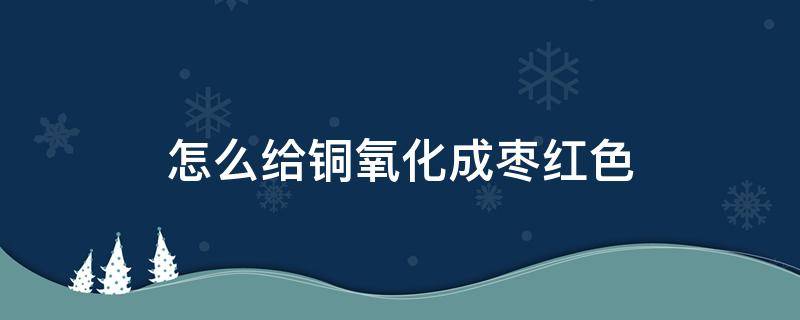 怎么给铜氧化成枣红色（怎么给铜氧化成枣红色呢）