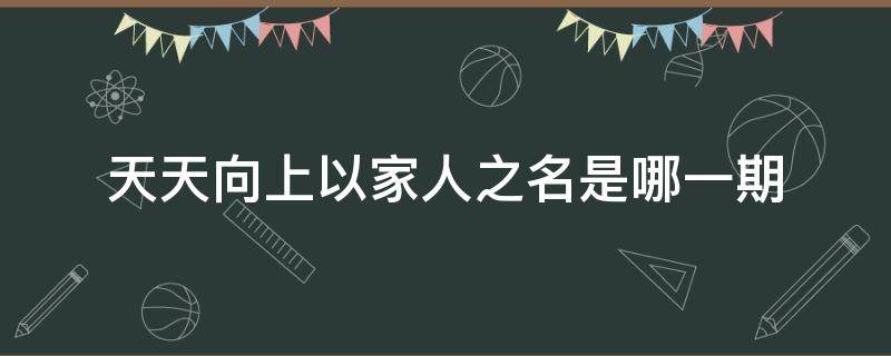 天天向上以家人之名是哪一期 以家人之名和天天向上一起去露营的是什么节目