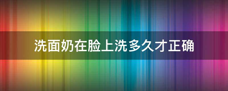 洗面奶在脸上洗多久才正确（洗面奶洗脸要洗多久才有效果）