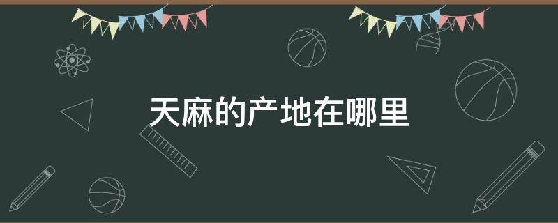 天麻的产地在哪里（天麻的产地在哪里最好）