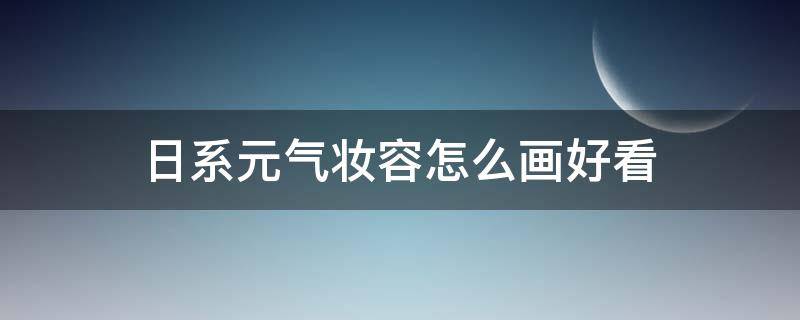 日系元气妆容怎么画好看 日系元气妆容怎么画好看女