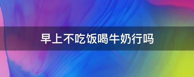 早上不吃饭喝牛奶行吗 早上不吃饭喝牛奶行吗会胖吗