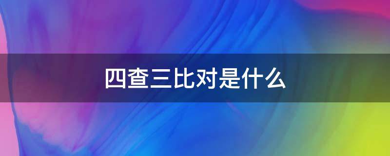 四查三比对是什么（四查四比是什么）