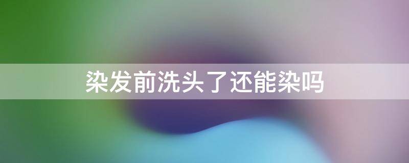 染发前洗头了还能染吗 染发前洗头了还能染吗男生