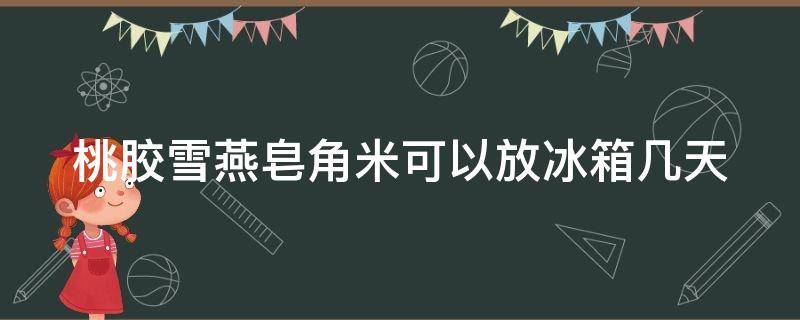 桃胶雪燕皂角米可以放冰箱几天 桃胶雪燕皂角米可以放冰箱几天吃吗