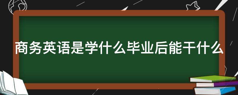 商务英语是学什么毕业后能干什么（商务英语是学什么毕业后能干什么百度百科）