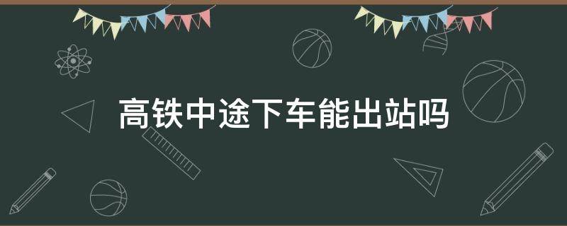 高铁中途下车能出站吗 高铁中途下车能出站吗现在