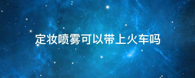 定妆喷雾可以带上火车吗 100ml的定妆喷雾可以带上火车吗