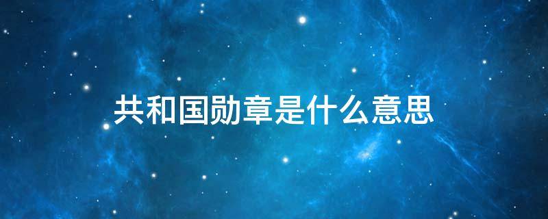 共和国勋章是什么意思 共和国勋章是什么概念