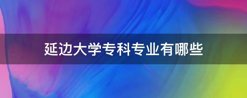 延边大学专科专业有哪些（延边大学专科专业有哪些2022）