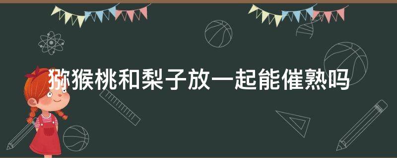 猕猴桃和梨子放一起能催熟吗 猕猴桃和梨子放一起能催熟吗图片