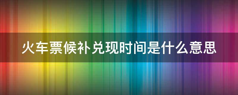 火车票候补兑现时间是什么意思 火车票候补票兑现时间填的越晚,兑是否越容易对现3